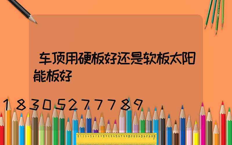 车顶用硬板好还是软板太阳能板好