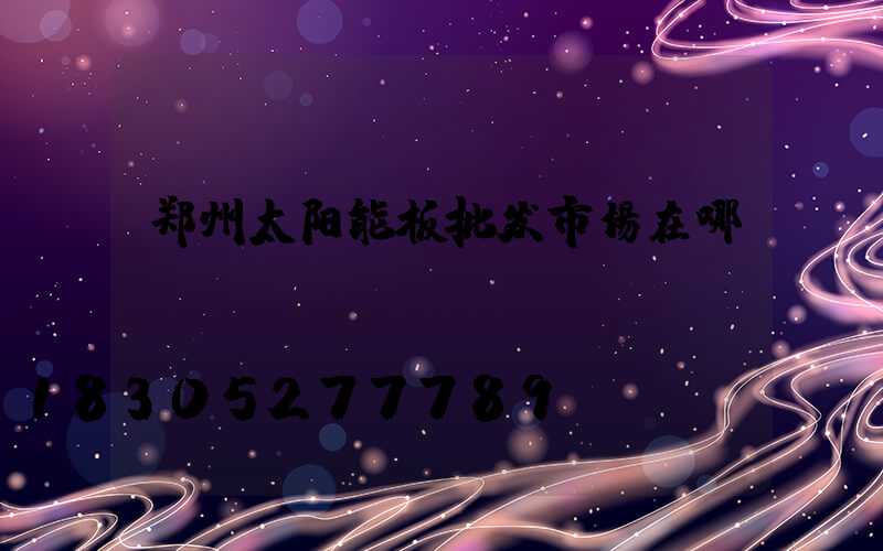 郑州太阳能板批发市场在哪