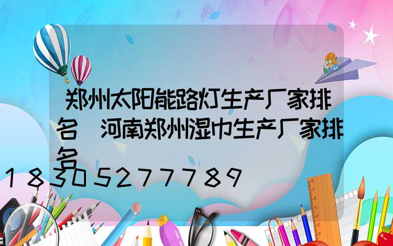 郑州太阳能路灯生产厂家排名(河南郑州湿巾生产厂家排名)