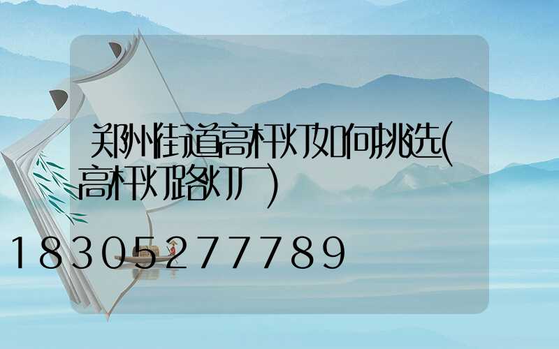 郑州街道高杆灯如何挑选(高杆灯路灯厂)