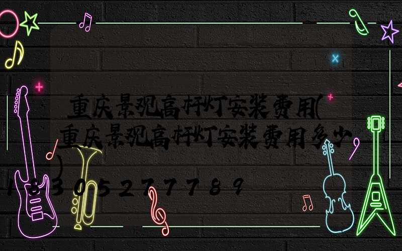 重庆景观高杆灯安装费用(重庆景观高杆灯安装费用多少)