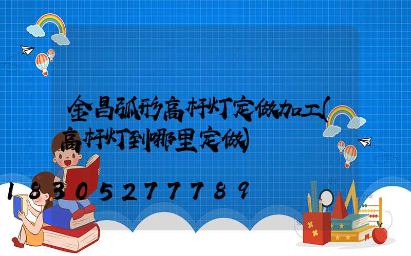 金昌弧形高杆灯定做加工(高杆灯到哪里定做)