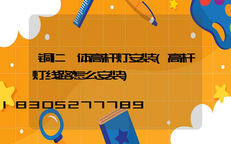 铜仁一体高杆灯安装(高杆灯线路怎么安装)