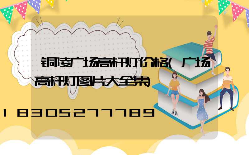 铜陵广场高杆灯价格(广场高杆灯图片大全集)