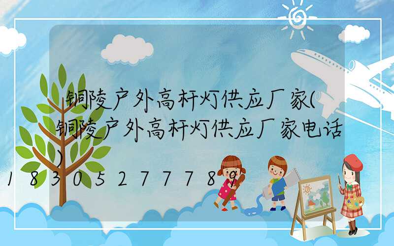 铜陵户外高杆灯供应厂家(铜陵户外高杆灯供应厂家电话)
