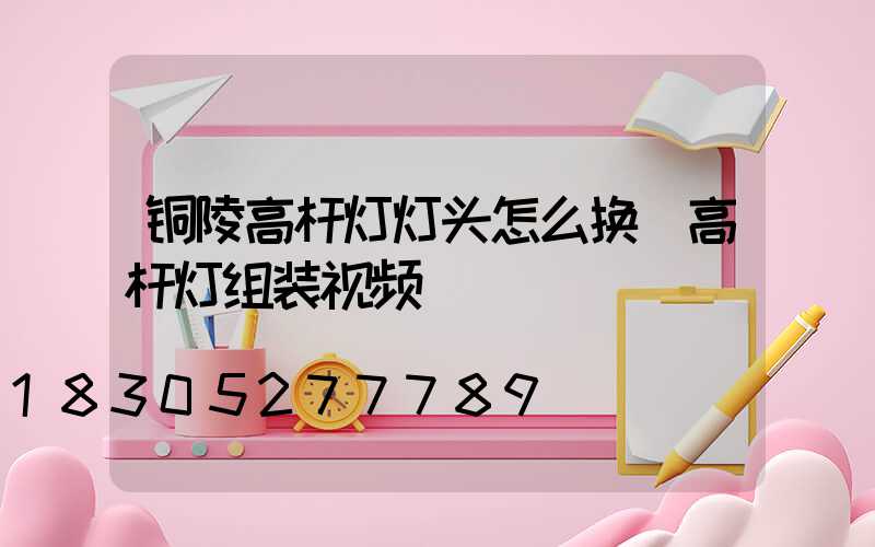 铜陵高杆灯灯头怎么换(高杆灯组装视频)