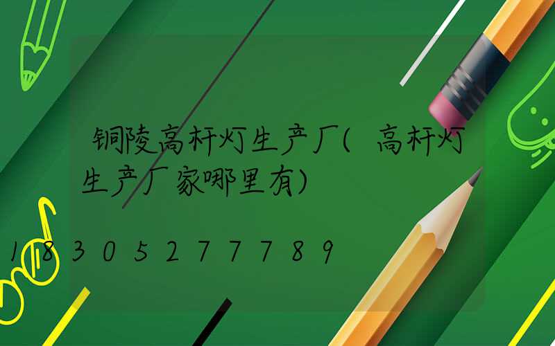 铜陵高杆灯生产厂(高杆灯生产厂家哪里有)