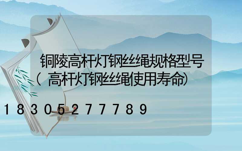 铜陵高杆灯钢丝绳规格型号(高杆灯钢丝绳使用寿命)
