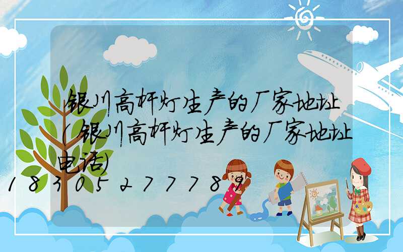 银川高杆灯生产的厂家地址(银川高杆灯生产的厂家地址电话)