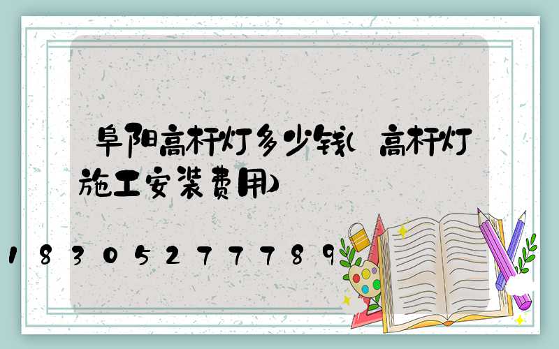 阜阳高杆灯多少钱(高杆灯施工安装费用)