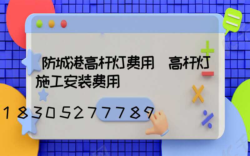 防城港高杆灯费用(高杆灯施工安装费用)