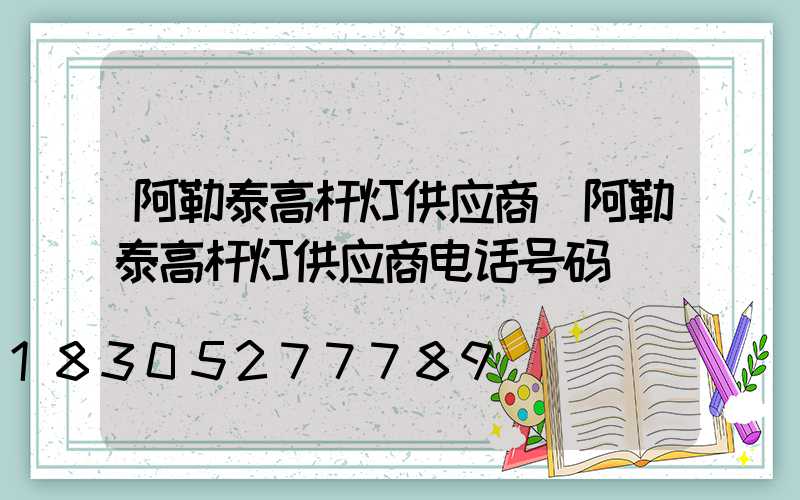 阿勒泰高杆灯供应商(阿勒泰高杆灯供应商电话号码)