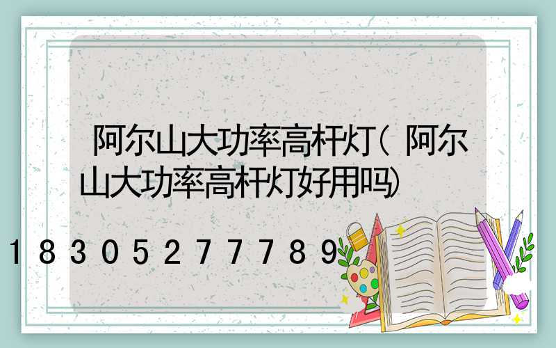 阿尔山大功率高杆灯(阿尔山大功率高杆灯好用吗)