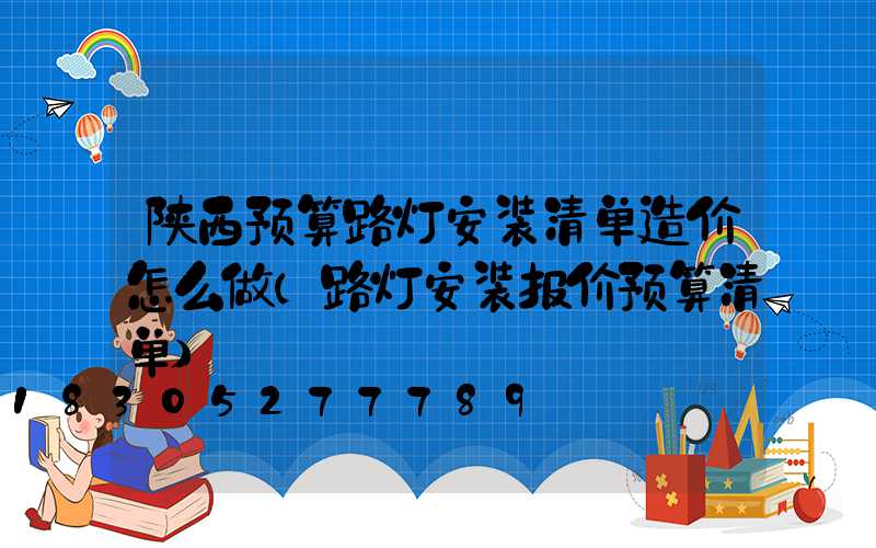 陕西预算路灯安装清单造价怎么做(路灯安装报价预算清单)