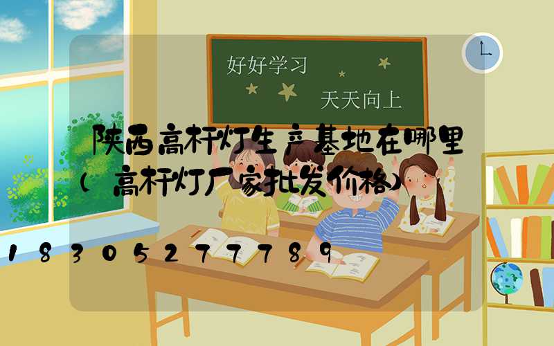 陕西高杆灯生产基地在哪里(高杆灯厂家批发价格)