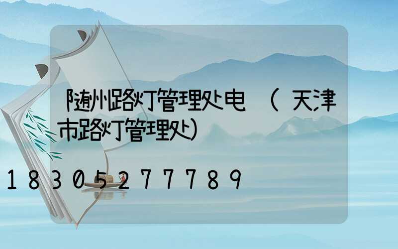 随州路灯管理处电话(天津市路灯管理处)