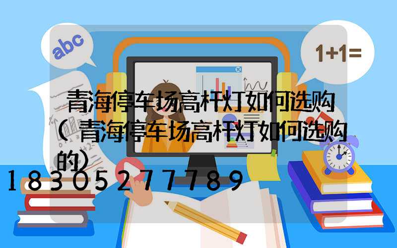 青海停车场高杆灯如何选购(青海停车场高杆灯如何选购的)