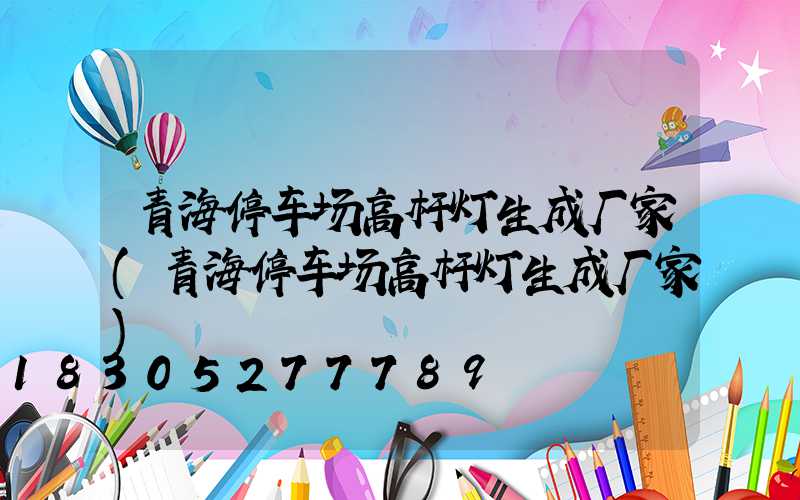 青海停车场高杆灯生成厂家(青海停车场高杆灯生成厂家)