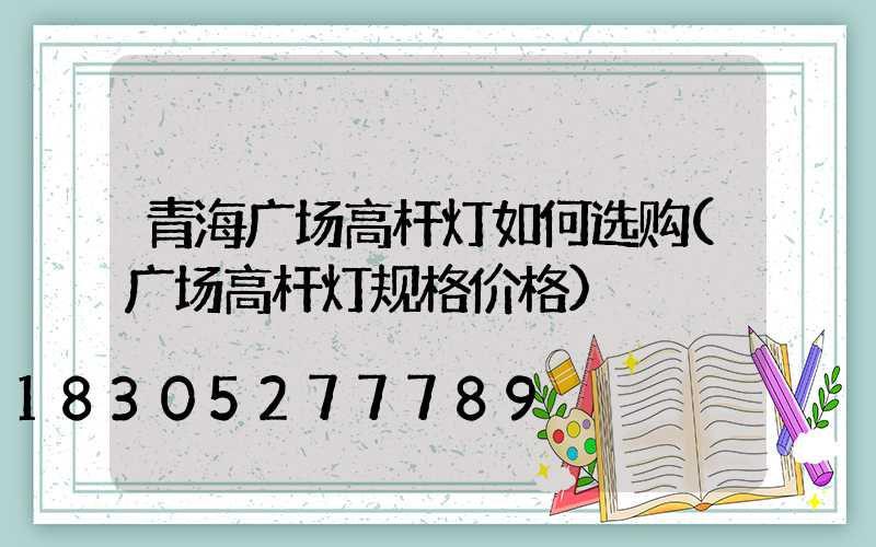 青海广场高杆灯如何选购(广场高杆灯规格价格)