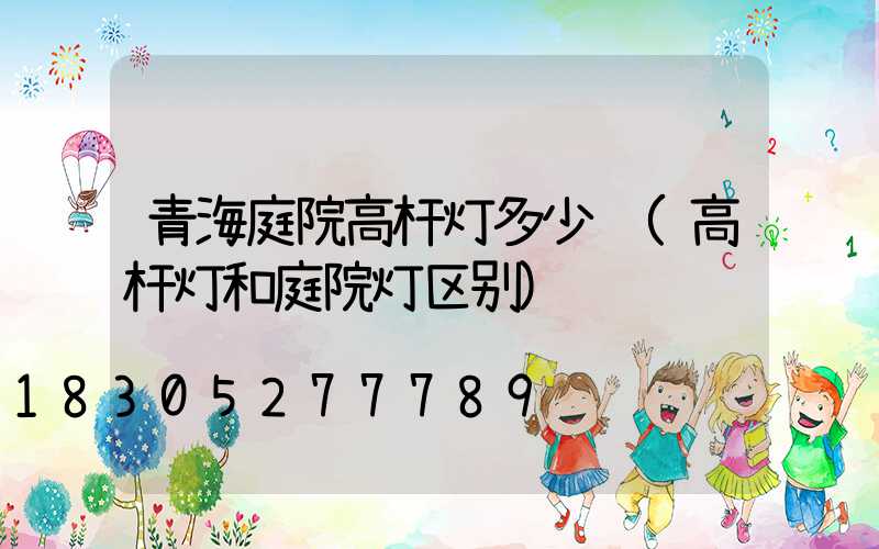 青海庭院高杆灯多少钱(高杆灯和庭院灯区别)