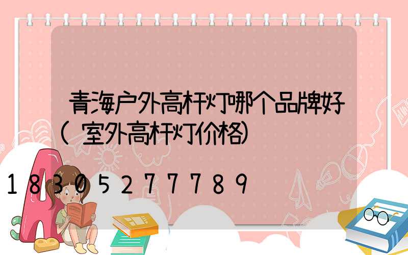 青海户外高杆灯哪个品牌好(室外高杆灯价格)