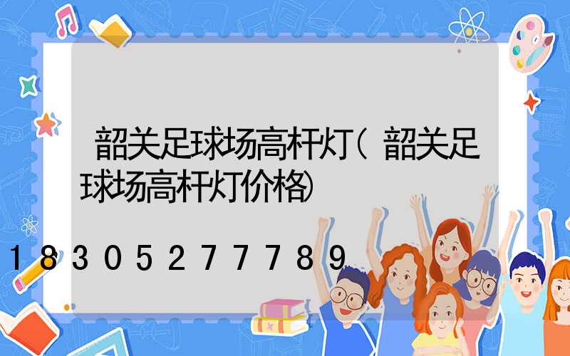 韶关足球场高杆灯(韶关足球场高杆灯价格)