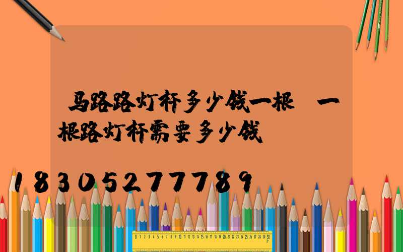 马路路灯杆多少钱一根(一根路灯杆需要多少钱)