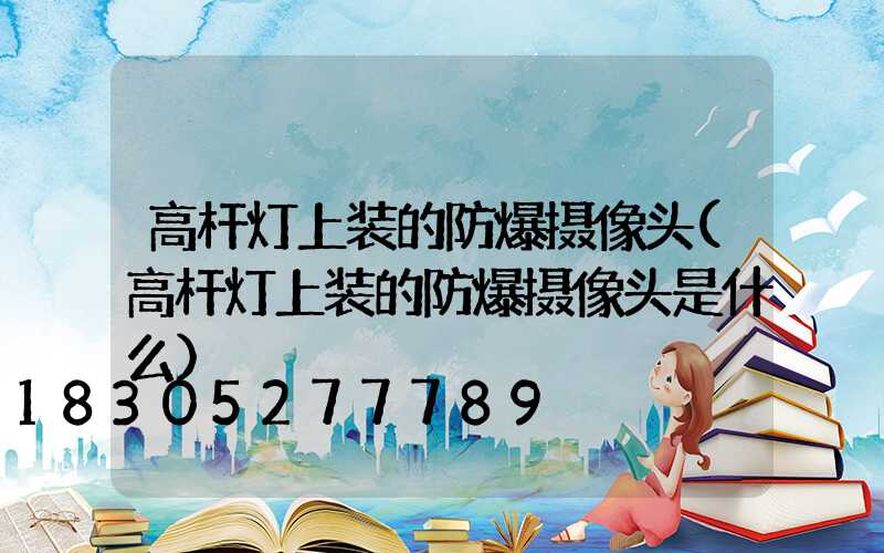 高杆灯上装的防爆摄像头(高杆灯上装的防爆摄像头是什么)