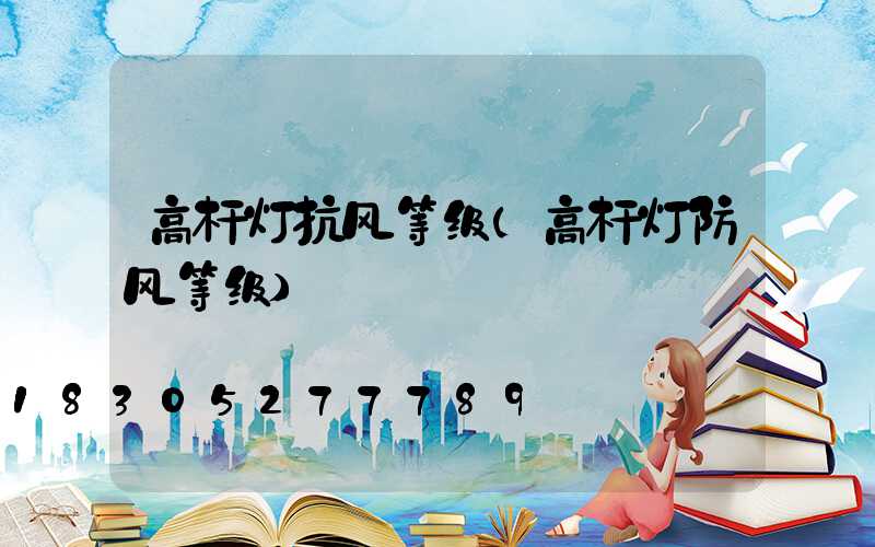 高杆灯抗风等级(高杆灯防风等级)