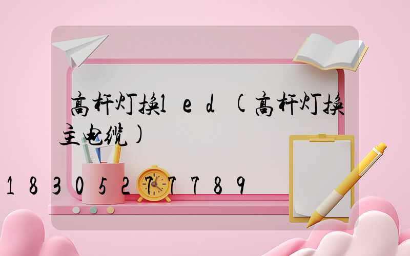 高杆灯换led(高杆灯换主电缆)