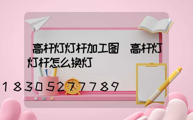 高杆灯灯杆加工图(高杆灯灯杆怎么换灯)