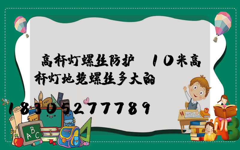 高杆灯螺丝防护(10米高杆灯地笼螺丝多大的)