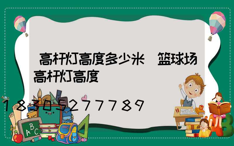 高杆灯高度多少米(篮球场高杆灯高度)