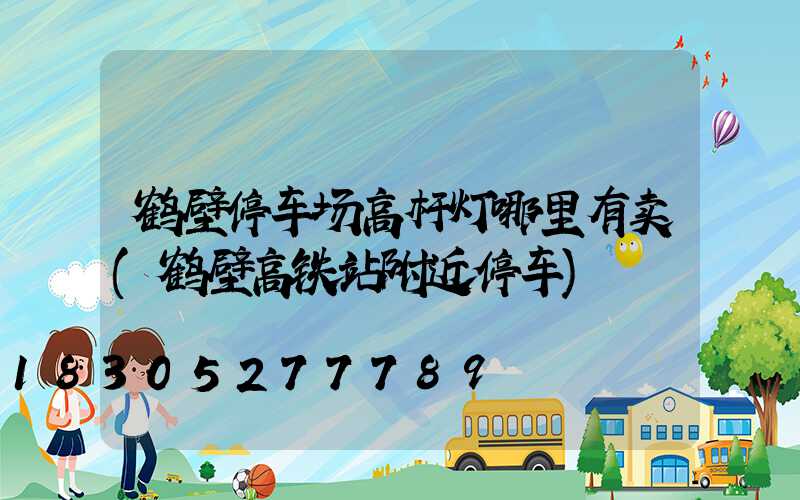 鹤壁停车场高杆灯哪里有卖(鹤壁高铁站附近停车)