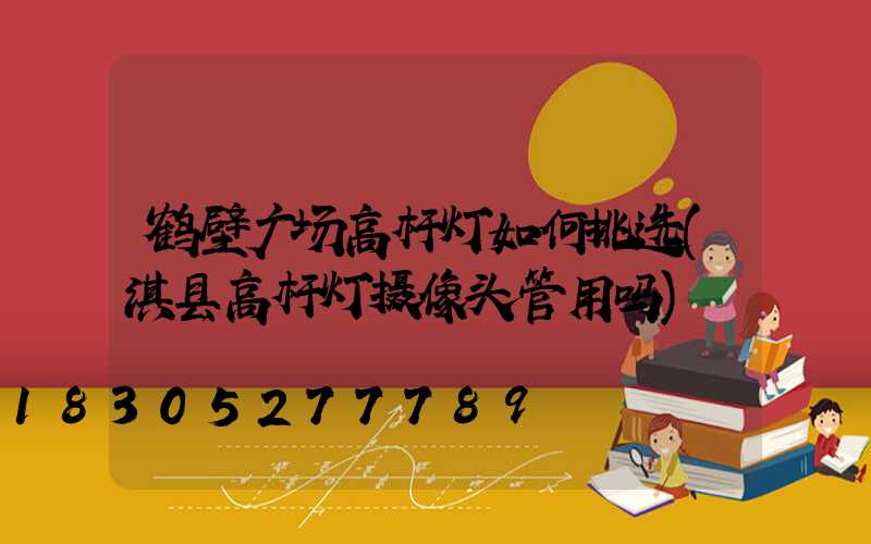 鹤壁广场高杆灯如何挑选(淇县高杆灯摄像头管用吗)