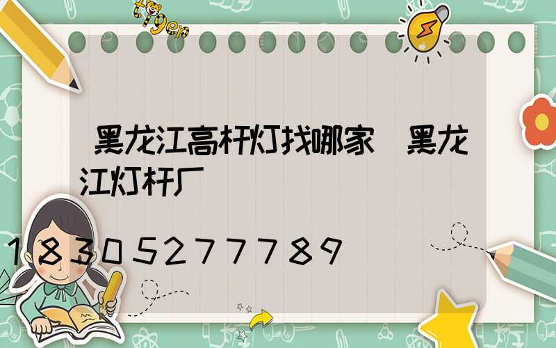 黑龙江高杆灯找哪家(黑龙江灯杆厂)